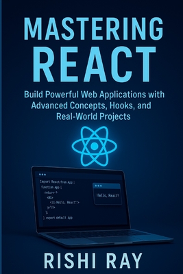 Mastering React: Build Real-World Apps with Modern React (Hooks, Context, Router, Redux & More): The Complete Advanced React Developer Guide - Learn Fast, Write Better Code, and Build Real Projects - Ray, Rishi