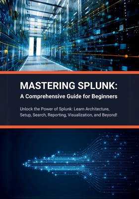 Mastering Splunk: A Comprehensive Guide for Beginners: Unlock the Power of Splunk: Learn Architecture, Setup, Search, Reporting, Visualization, and Beyond! - Parvin, R