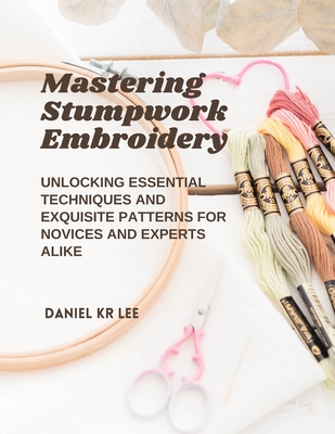 Mastering Stumpwork Embroidery: Unlocking Essential Techniques and Exquisite Patterns for Novices and Experts Alike - Lee, Daniel Kr