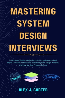 Mastering System Design Interviews: The Ultimate Guide to Acing Technical Interviews with Real-World Architecture Solutions, Scalable System Design Patterns, and Step-by-Step Problem Solving - Carter, Alex J