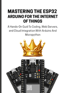Mastering the Esp32 Arduino for the Internet of Things: A Hands-On Guid To Coding, Web Servers, and Cloud Integration With Arduino And Micropython