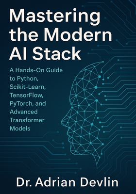 Mastering the Modern AI Stack: A Hands-On Guide to Python, Scikit-Learn, TensorFlow, PyTorch, and Advanced Transformer Models. - Devlin, Adrian, Dr.