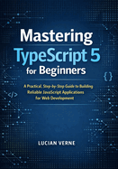 Mastering TypeScript 5 for Beginners: A Practical, Step-by-Step Guide to Building Reliable JavaScript Applications for Web Development