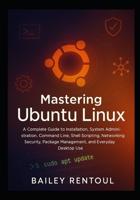 Mastering Ubuntu Linux: A Complete Guide to Installation, System Administration, Command Line, Shell Scripting, Networking, Security, Package Management, and Everyday Desktop Use - Rentoul, Bailey