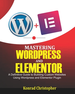 Mastering WordPress And Elementor: A Definitive Guide to Building Custom Websites Using WordPress and Elementor Plugin - Christopher, Konrad