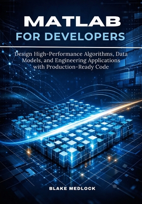 MATLAB for Developers: Design High-Performance Algorithms, Data Models, and Engineering Applications with Production-Ready Code - Medlock, Blake