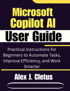 Microsoft Copilot AI User Guide: Practical Instructions for Beginners to Automate Tasks, Improve Efficiency, and Work Smarter