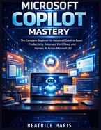 Microsoft Copilot Mastery: The Complete Beginner-to-Advanced Guide to Boost Productivity, Automate Workflows, and Harness AI Across Microsoft 365