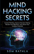 Mind Hacking Secrets: Control Thinking, Improve Decision Making, Reclaim Your Attention, and Unlock Your Limitless Potential