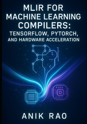 Mlir for Machine Learning Compilers: TENSORFLOW, PYTORCH, AND HARDWARE ACCELERATION: Optimize inference and training with dialect design, graph transformations, and custom accelerator code generation - Rao, Anik
