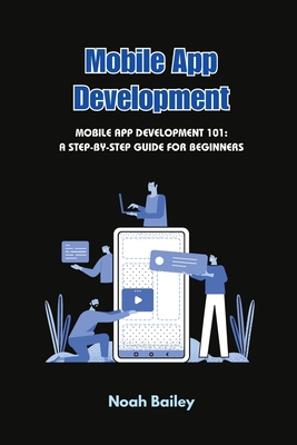 Mobile App Development: Mobile App Development 101: A Step-by-Step Guide for Beginners - Bailey, Noah