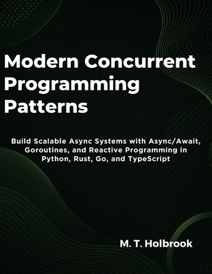 Modern Concurrent Programming Patterns: Build Scalable Async Systems with Async/Await, Goroutines, and Reactive Programming in Python, Rust, Go, and TypeScript - Holbrook, M T