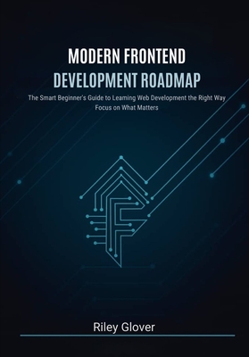 Modern Frontend Development Roadmap: The Smart Beginner's Guide to Learning Web Development the Right Way, Focus on What Matters - Glover, Riley