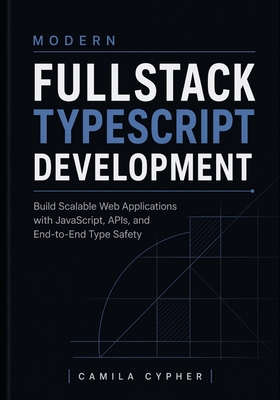 Modern Fullstack TypeScript Development: Build Scalable Web Applications with JavaScript, APIs, and End-to-End Type Safety - Cypher, Camila