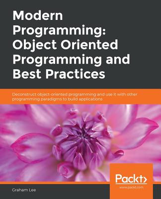 Modern Programming: Object Oriented Programming and Best Practices: Deconstruct object-oriented programming and use it with other programming paradigms to build applications - Lee, Graham