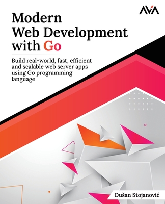 Modern Web Development with Go: Build real-world, fast, efficient and scalable web server apps using Go programming language: Build real-world, fast, efficient and scalable web server apps using Go programming language - Stojanovic, Dusan