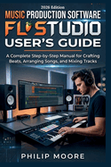 Music Production Software FL Studio User's Guide: A Complete Step-by-Step Manual for Crafting Beats, Arranging Songs, and Mixing Tracks