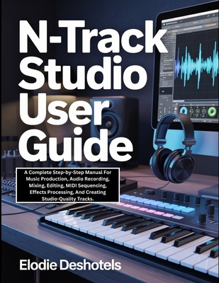 n-Track Studio User Guide: A Complete Step-by-Step Manual For Music Production, Audio Recording, Mixing, Editing, MIDI Sequencing, Effects Processing, And Creating Studio-Quality Tracks. - Deshotels, Elodie