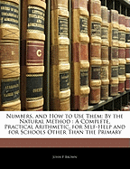 Numbers, and How to Use Them: By the Natural Method: A Complete, Practical Arithmetic, for Self-Help and for Schools Other Than the Primary
