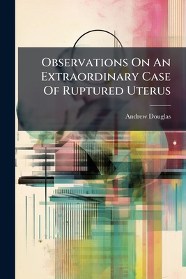 Observations On An Extraordinary Case Of Ruptured Uterus - Douglas, Andrew