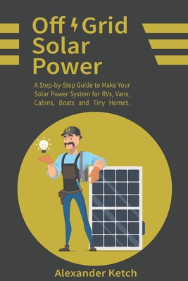 Off Grid Solar Power: A Step-by-Step Guide to Make Your Solar Power System for RVs, Vans, Cabins, Boats and Tiny Homes. - Ketch, Alexander