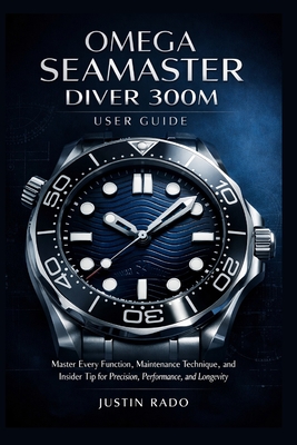 Omega Seamaster Diver 300M User Guide: Master Every Function, Maintenance Technique, and Insider Tip for Precision, Performance, and Longevity - Justin Rado