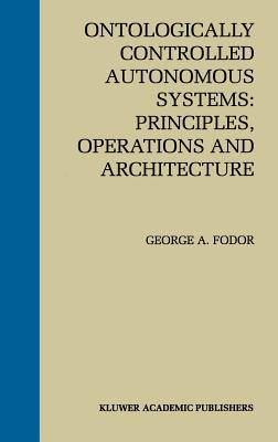 Ontologically Controlled Autonomous Systems: Principles, Operations, and Architecture: Principles, Operations, and Architecture - Fodor, George A