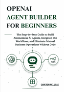 OpenAI Agent Builder for Beginners: The Step-by-Step Guide to Build Autonomous AI Agents, Integrate n8n Workflows, and Eliminate Manual Business Operations Without Code
