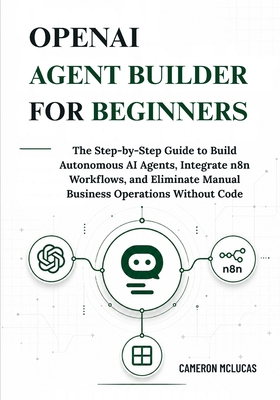 OpenAI Agent Builder for Beginners: The Step-by-Step Guide to Build Autonomous AI Agents, Integrate n8n Workflows, and Eliminate Manual Business Operations Without Code - McLucas, Cameron