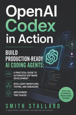 OpenAI Codex in Action: Build Production-Ready AI Coding Agents: A Practical Guide to Automated Software Development, Intelligent Workflows, Testing, Debugging, and Deployment - Stallard, Smith