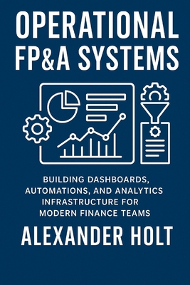Operational FP&A Systems: Building Dashboards, Automations, and Analytics Infrastructure for Modern Finance Teams - Munrow, Danny (Editor), and Holt, Alexander