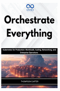 Orchestrate Everything: Kubernetes for Production: Workloads, Scaling, Networking, and Enterprise Operations