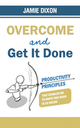 Overcome and Get It Done: Productivity Principles That Enabled Me to Write This Book in 24 Hours