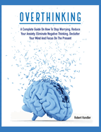 Overthinking: A Complete Guide on How to Stop Worrying, Reduce Your Anxiety, Eliminate Negative Thinking, Declutter Your Mind and Focus on the Present
