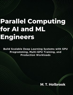 Parallel Computing for AI and ML Engineers: Build Scalable Deep Learning Systems with GPU Programming, Multi-GPU Training, and Production Workloads - Holbrook, M T