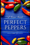 Perfect Peppers: The Ultimate Guide to Growing and Enjoying Vibrant, Flavorful Peppers
