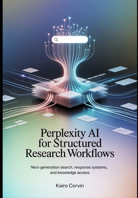 Perplexity AI for Structured Research Workflows: Next-Generation Search, Response Systems, and Knowledge Access - Corvin, Kairo