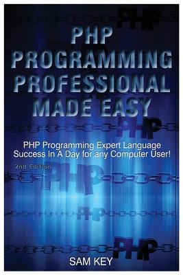 PHP Programming Professional Made Easy: Expert PHP Programming Language Success in a Day for Any Computer User! - Key, Sam