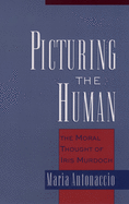 Picturing the Human: The Moral Thought of Iris Murdoch