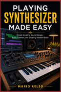Playing Synthesizer Made Easy: Simple Guide to Sound Design, Basic Controls, and Creating Modern Music