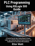 PLC Programming Using Rslogix 500 Guide: A Practical Step-by-Step Training Manual to Master Ladder Logic, Build Real Industrial Control Systems, and Troubleshoot PLC Automation with Confidence