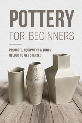 Pottery For Beginners: Projects, Equipment & Tools Needed To Get Started: Pottery Making Guide - Knight, George