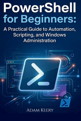 PowerShell for Beginners: A Practical Guide to Automation, Scripting, and Windows Administration - Keery, Adam