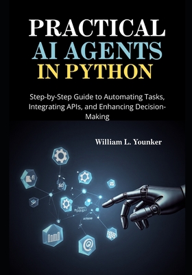 Practical AI Agents in Python: Step-by-Step Guide to Automating Tasks, Integrating APIs, and Enhancing Decision-Making - Younker, William L