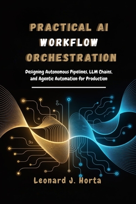 Practical AI Workflow Orchestration: Designing Autonomous Pipelines, LLM Chains, and Agentic Automation for Production - Horta, Leonard J