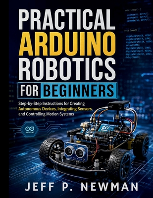 Practical Arduino Robotics for Beginners: Step-by-Step Instructions for Creating Autonomous Devices, Integrating Sensors, and Controlling Motion Systems - Newman, Jeff P