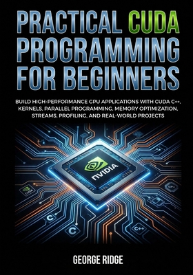 Practical CUDA Programming for Beginners: Build High-Performance GPU Applications with CUDA C++, Kernels, Parallel Programming, Memory Optimization, Streams, Profiling, and Real-World Projects - Ridge, George