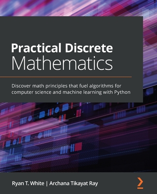 Practical Discrete Mathematics: Discover math principles that fuel algorithms for computer science and machine learning with Python - T. White, Ryan, and Ray, Archana Tikayat