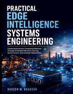 Practical Edge Intelligence Systems Engineering: Create Autonomous Computing Pipelines Through Embedded Machine Learning, Sensor Fusion, And Scalable Optimization