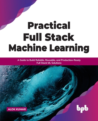Practical Full Stack Machine Learning: A Guide to Build Reliable, Reusable, and Production-Ready Full Stack ML Solutions - Kumar, Alok